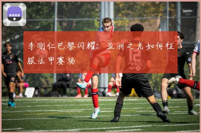 李刚仁巴黎闪耀：亚洲之光如何征服法甲赛场